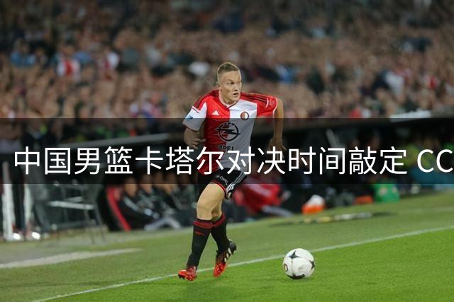 中国男篮卡塔尔对决时间敲定 CCTV5现场直播