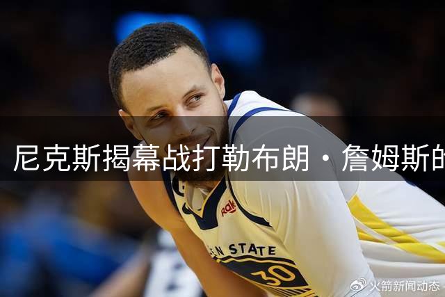 尼克斯揭幕战打勒布朗·詹姆斯的76人队，将如何奠定卫冕基调？