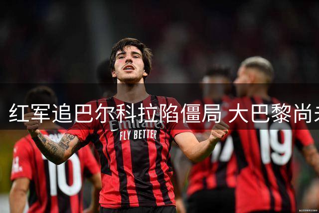 红军追巴尔科拉陷僵局 大巴黎尚未放行致谈判受阻