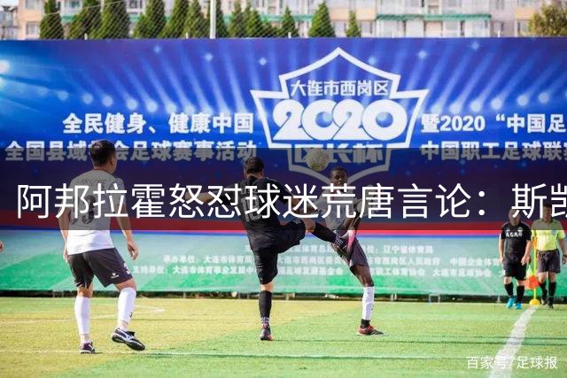 阿邦拉霍怒怼球迷荒唐言论：斯凯利获金球奖之说太离谱